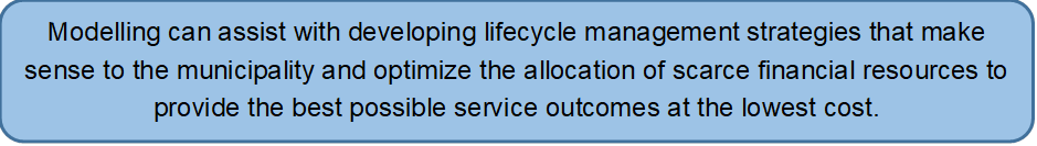 Modelling can assist with developing lifecycle management strategies that make sense to the municipality and optimize the allocation of scarce financial resources to provide the best possible service outcomes at the lowest cost.